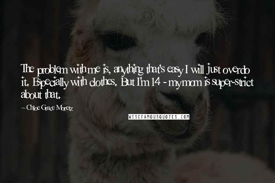 Chloe Grace Moretz Quotes: The problem with me is, anything that's easy I will just overdo it. Especially with clothes. But I'm 14 - my mom is super-strict about that.