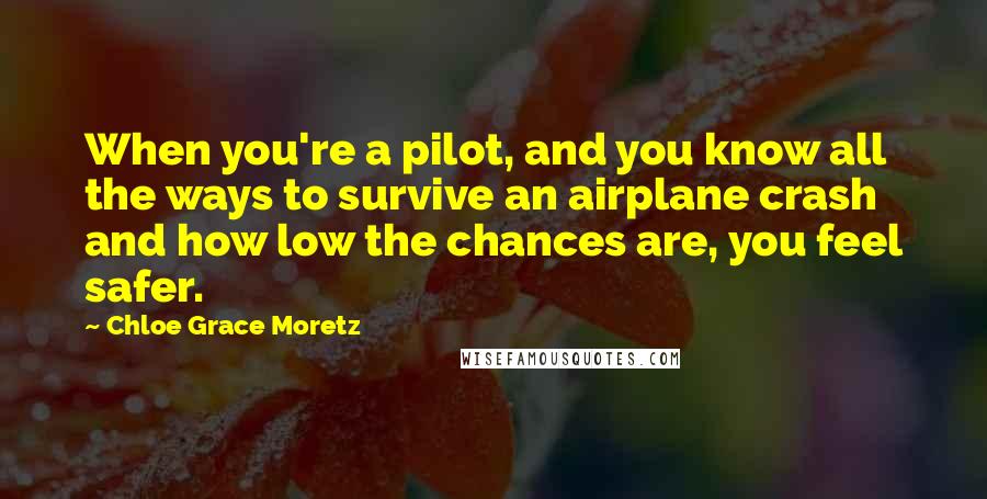 Chloe Grace Moretz Quotes: When you're a pilot, and you know all the ways to survive an airplane crash and how low the chances are, you feel safer.