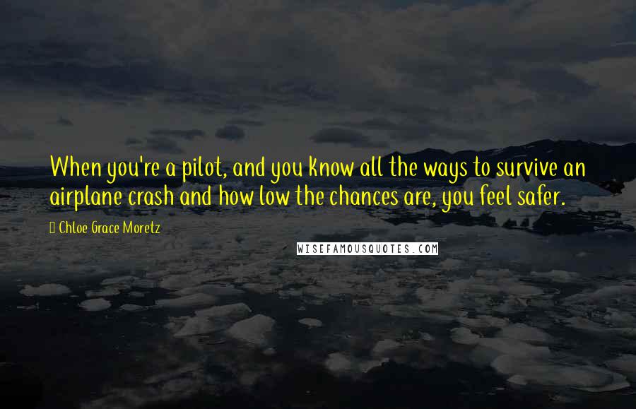 Chloe Grace Moretz Quotes: When you're a pilot, and you know all the ways to survive an airplane crash and how low the chances are, you feel safer.