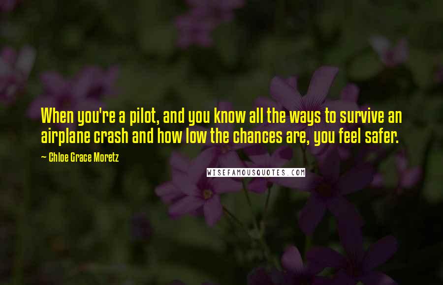 Chloe Grace Moretz Quotes: When you're a pilot, and you know all the ways to survive an airplane crash and how low the chances are, you feel safer.