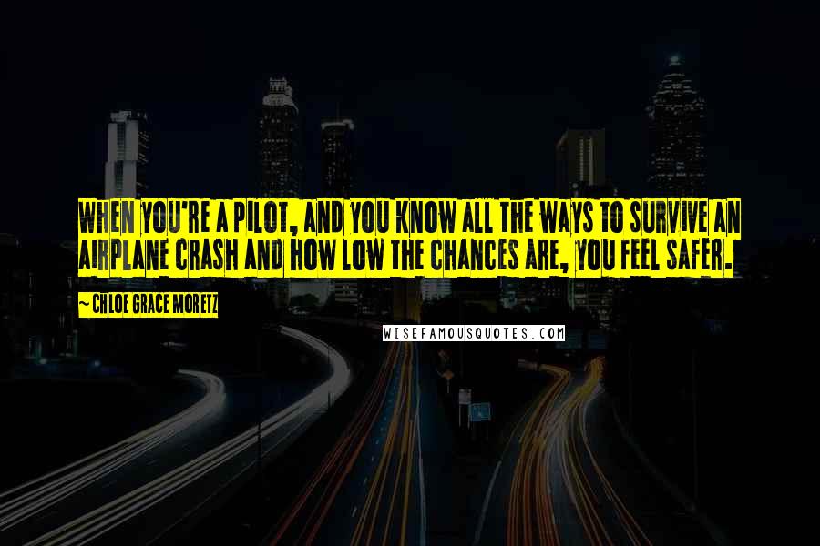 Chloe Grace Moretz Quotes: When you're a pilot, and you know all the ways to survive an airplane crash and how low the chances are, you feel safer.