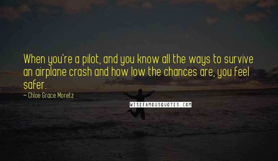 Chloe Grace Moretz Quotes: When you're a pilot, and you know all the ways to survive an airplane crash and how low the chances are, you feel safer.