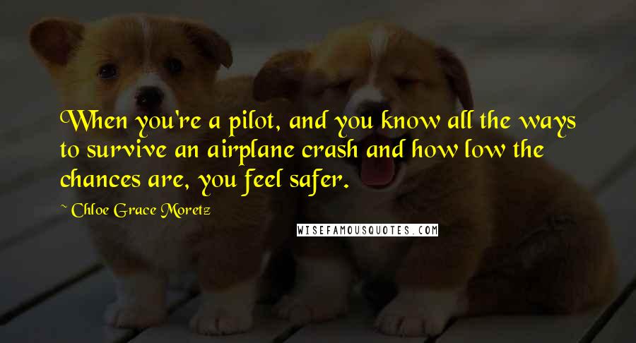 Chloe Grace Moretz Quotes: When you're a pilot, and you know all the ways to survive an airplane crash and how low the chances are, you feel safer.