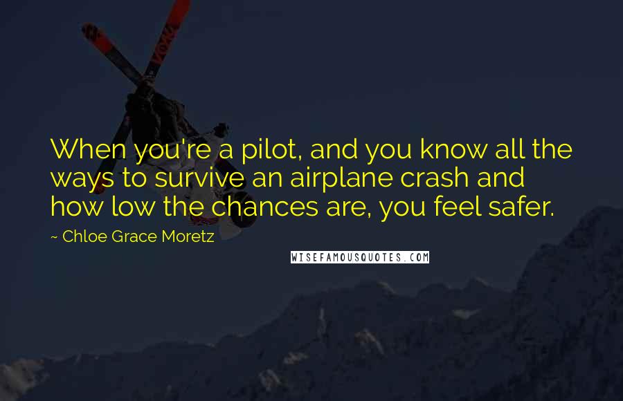 Chloe Grace Moretz Quotes: When you're a pilot, and you know all the ways to survive an airplane crash and how low the chances are, you feel safer.