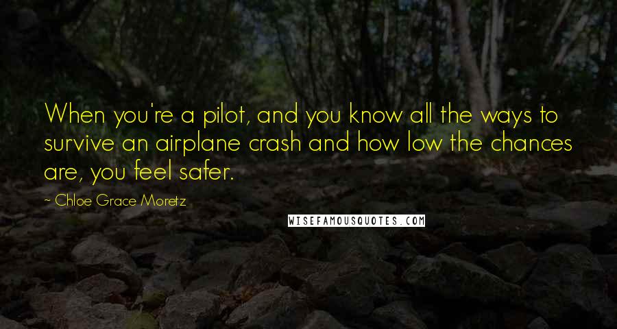 Chloe Grace Moretz Quotes: When you're a pilot, and you know all the ways to survive an airplane crash and how low the chances are, you feel safer.