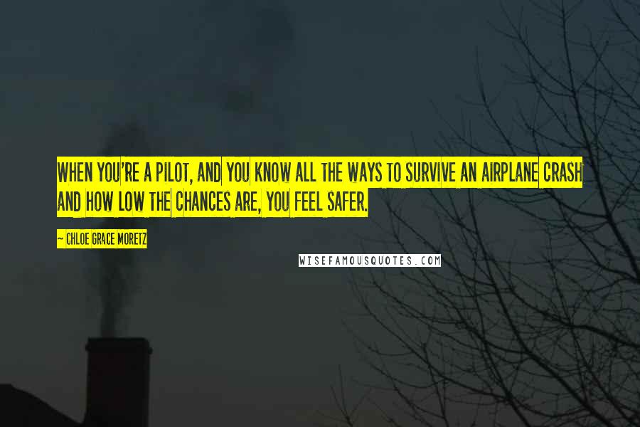 Chloe Grace Moretz Quotes: When you're a pilot, and you know all the ways to survive an airplane crash and how low the chances are, you feel safer.