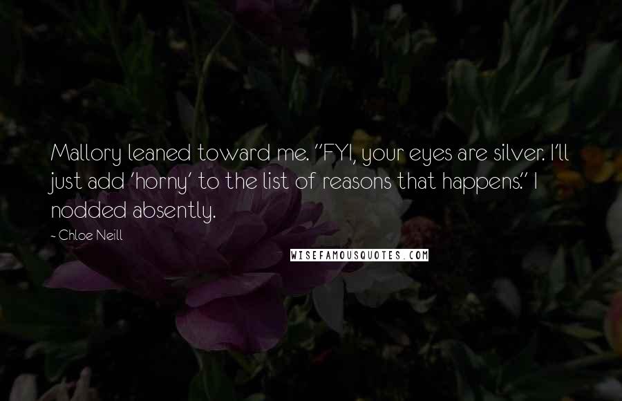 Chloe Neill Quotes: Mallory leaned toward me. "FYI, your eyes are silver. I'll just add 'horny' to the list of reasons that happens." I nodded absently.
