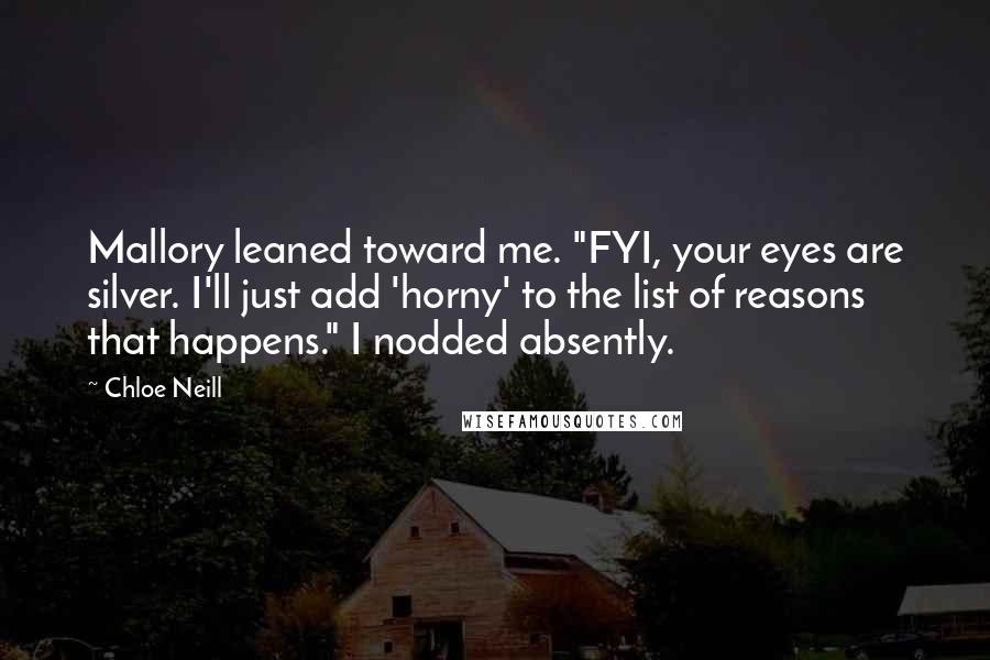 Chloe Neill Quotes: Mallory leaned toward me. "FYI, your eyes are silver. I'll just add 'horny' to the list of reasons that happens." I nodded absently.