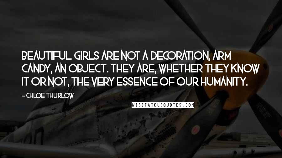 Chloe Thurlow Quotes: Beautiful girls are not a decoration, arm candy, an object. They are, whether they know it or not, the very essence of our humanity.