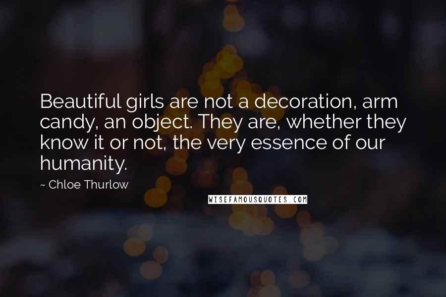 Chloe Thurlow Quotes: Beautiful girls are not a decoration, arm candy, an object. They are, whether they know it or not, the very essence of our humanity.