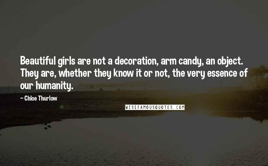 Chloe Thurlow Quotes: Beautiful girls are not a decoration, arm candy, an object. They are, whether they know it or not, the very essence of our humanity.