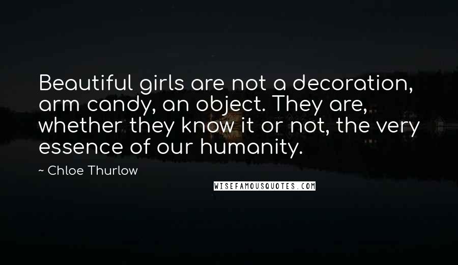 Chloe Thurlow Quotes: Beautiful girls are not a decoration, arm candy, an object. They are, whether they know it or not, the very essence of our humanity.
