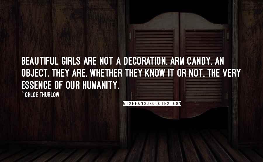 Chloe Thurlow Quotes: Beautiful girls are not a decoration, arm candy, an object. They are, whether they know it or not, the very essence of our humanity.