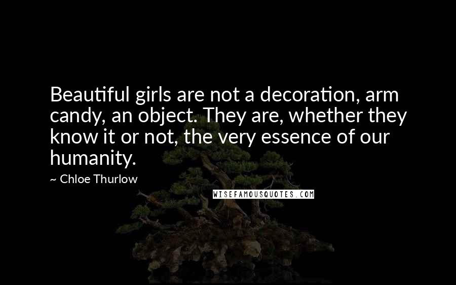 Chloe Thurlow Quotes: Beautiful girls are not a decoration, arm candy, an object. They are, whether they know it or not, the very essence of our humanity.