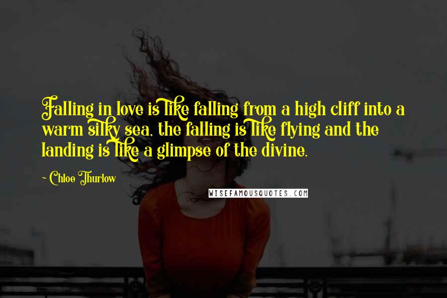 Chloe Thurlow Quotes: Falling in love is like falling from a high cliff into a warm silky sea, the falling is like flying and the landing is like a glimpse of the divine.