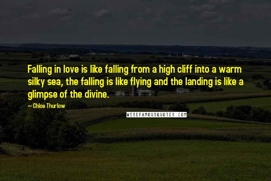 Chloe Thurlow Quotes: Falling in love is like falling from a high cliff into a warm silky sea, the falling is like flying and the landing is like a glimpse of the divine.