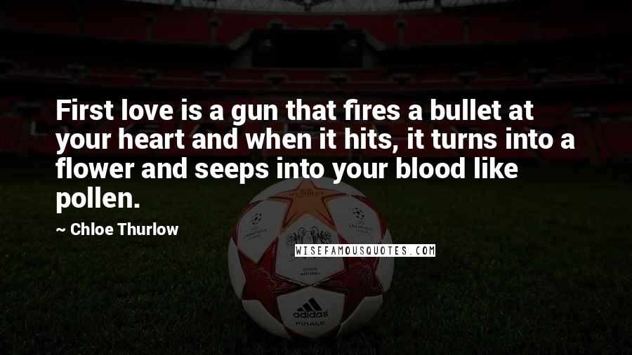 Chloe Thurlow Quotes: First love is a gun that fires a bullet at your heart and when it hits, it turns into a flower and seeps into your blood like pollen.
