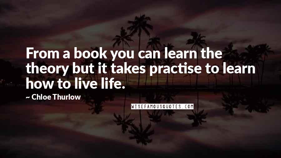 Chloe Thurlow Quotes: From a book you can learn the theory but it takes practise to learn how to live life.