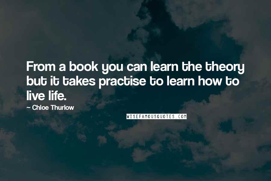 Chloe Thurlow Quotes: From a book you can learn the theory but it takes practise to learn how to live life.