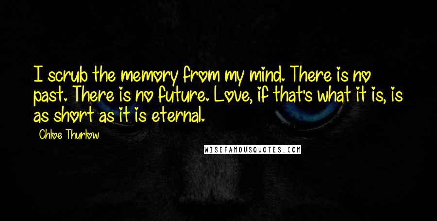 Chloe Thurlow Quotes: I scrub the memory from my mind. There is no past. There is no future. Love, if that's what it is, is as short as it is eternal.