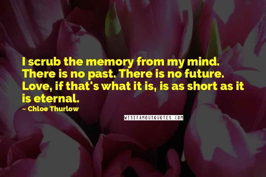 Chloe Thurlow Quotes: I scrub the memory from my mind. There is no past. There is no future. Love, if that's what it is, is as short as it is eternal.