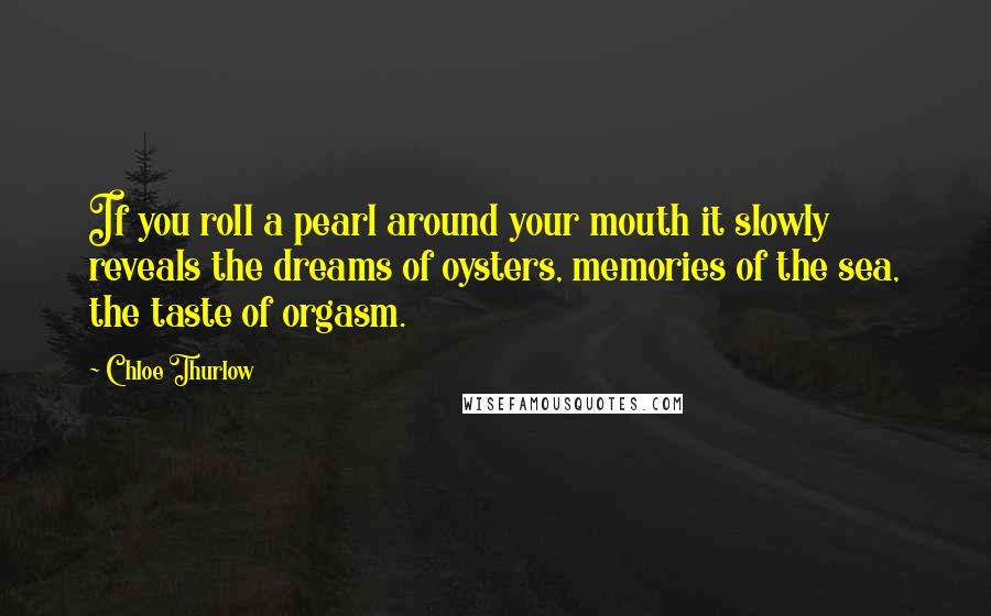 Chloe Thurlow Quotes: If you roll a pearl around your mouth it slowly reveals the dreams of oysters, memories of the sea, the taste of orgasm.