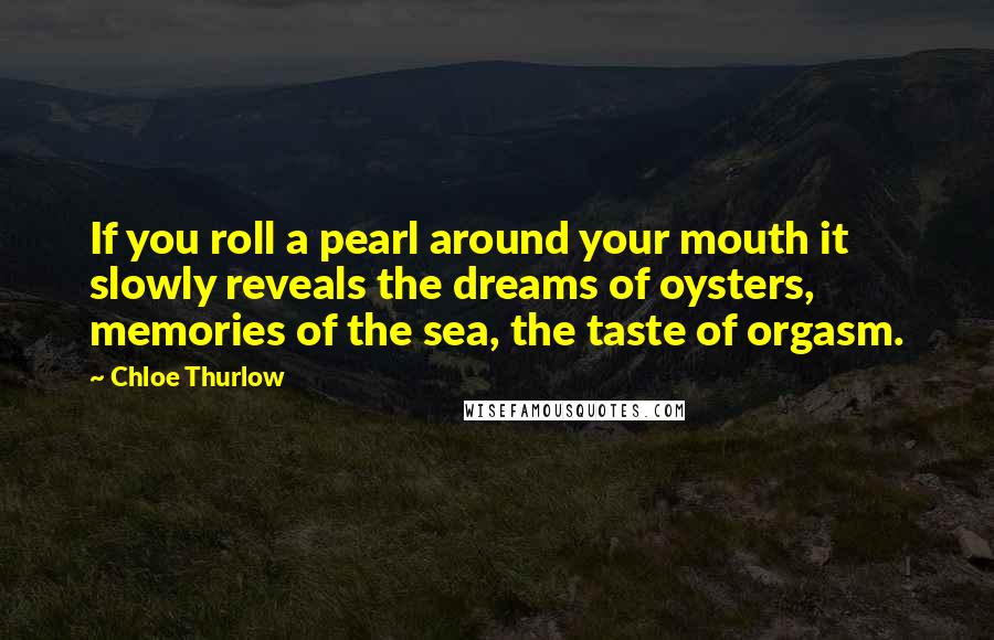 Chloe Thurlow Quotes: If you roll a pearl around your mouth it slowly reveals the dreams of oysters, memories of the sea, the taste of orgasm.