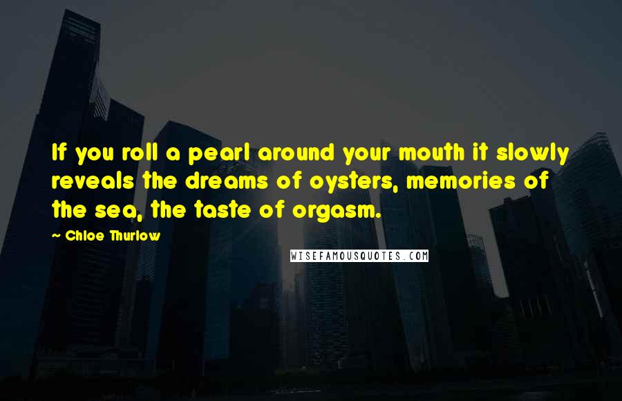 Chloe Thurlow Quotes: If you roll a pearl around your mouth it slowly reveals the dreams of oysters, memories of the sea, the taste of orgasm.