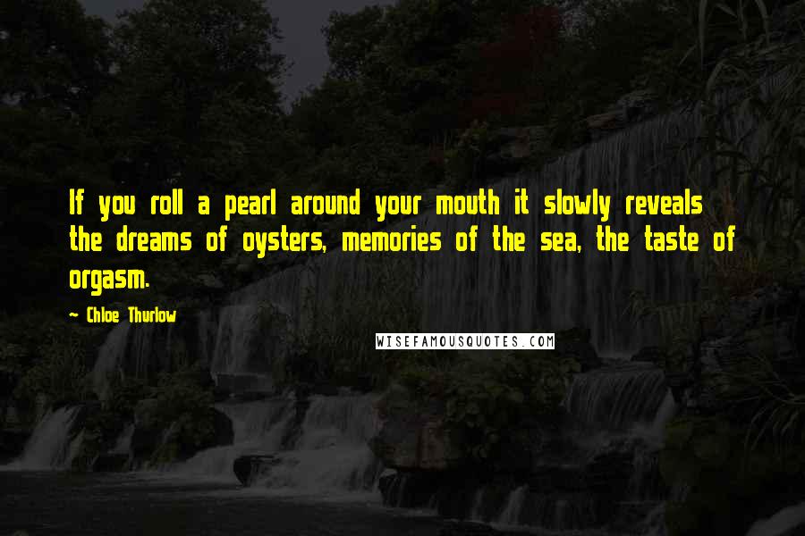 Chloe Thurlow Quotes: If you roll a pearl around your mouth it slowly reveals the dreams of oysters, memories of the sea, the taste of orgasm.