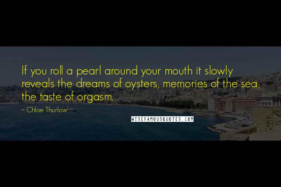 Chloe Thurlow Quotes: If you roll a pearl around your mouth it slowly reveals the dreams of oysters, memories of the sea, the taste of orgasm.