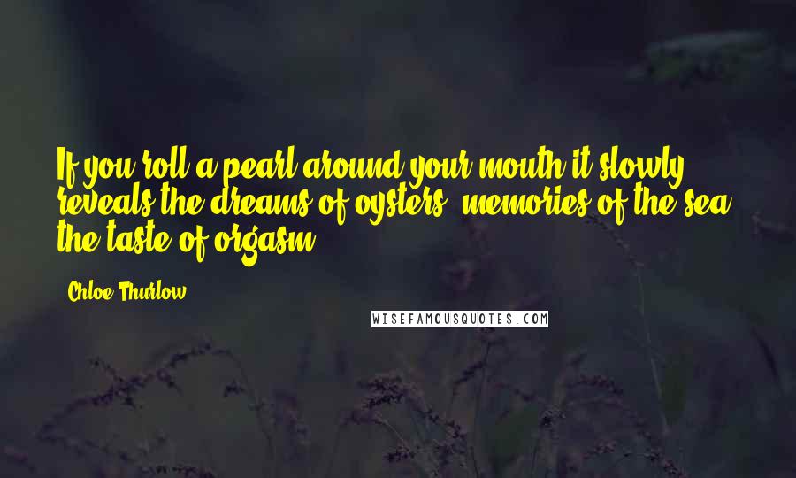 Chloe Thurlow Quotes: If you roll a pearl around your mouth it slowly reveals the dreams of oysters, memories of the sea, the taste of orgasm.