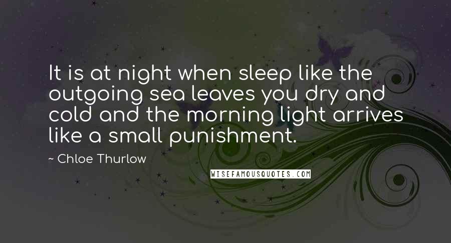 Chloe Thurlow Quotes: It is at night when sleep like the outgoing sea leaves you dry and cold and the morning light arrives like a small punishment.