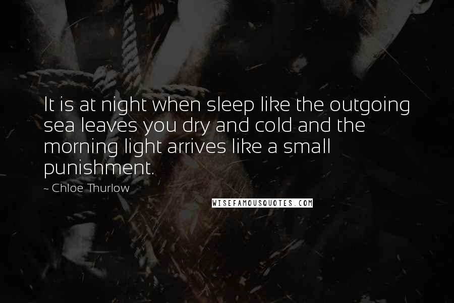 Chloe Thurlow Quotes: It is at night when sleep like the outgoing sea leaves you dry and cold and the morning light arrives like a small punishment.