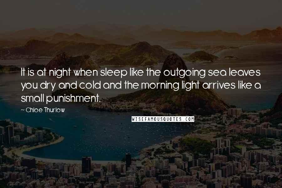 Chloe Thurlow Quotes: It is at night when sleep like the outgoing sea leaves you dry and cold and the morning light arrives like a small punishment.