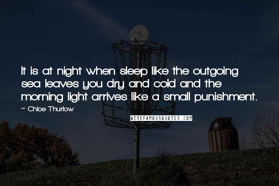 Chloe Thurlow Quotes: It is at night when sleep like the outgoing sea leaves you dry and cold and the morning light arrives like a small punishment.