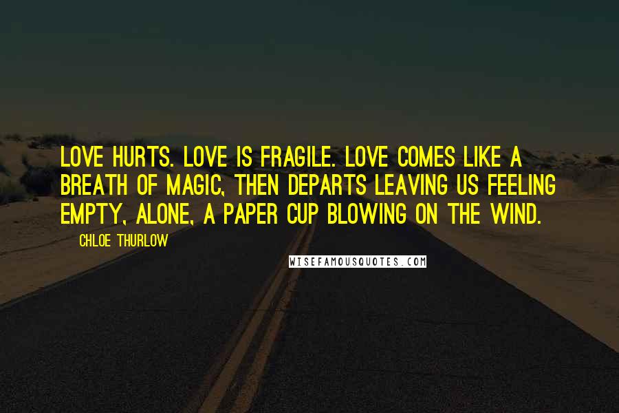 Chloe Thurlow Quotes: Love hurts. Love is fragile. Love comes like a breath of magic, then departs leaving us feeling empty, alone, a paper cup blowing on the wind.