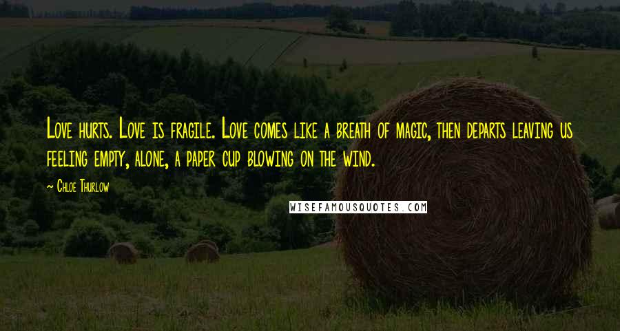 Chloe Thurlow Quotes: Love hurts. Love is fragile. Love comes like a breath of magic, then departs leaving us feeling empty, alone, a paper cup blowing on the wind.