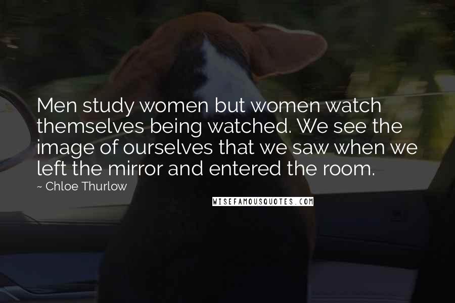 Chloe Thurlow Quotes: Men study women but women watch themselves being watched. We see the image of ourselves that we saw when we left the mirror and entered the room.