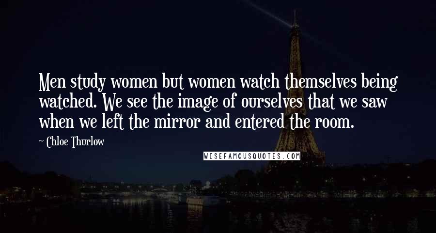 Chloe Thurlow Quotes: Men study women but women watch themselves being watched. We see the image of ourselves that we saw when we left the mirror and entered the room.
