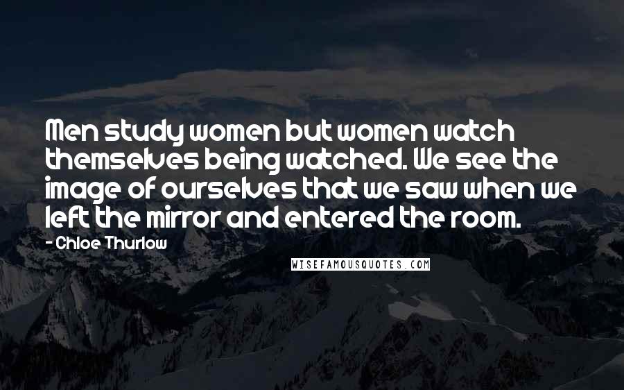 Chloe Thurlow Quotes: Men study women but women watch themselves being watched. We see the image of ourselves that we saw when we left the mirror and entered the room.