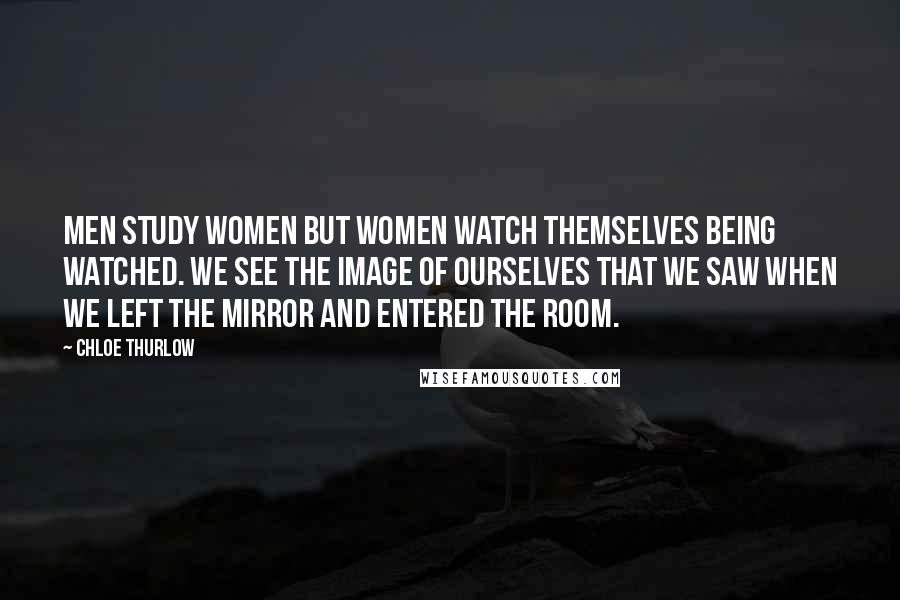 Chloe Thurlow Quotes: Men study women but women watch themselves being watched. We see the image of ourselves that we saw when we left the mirror and entered the room.