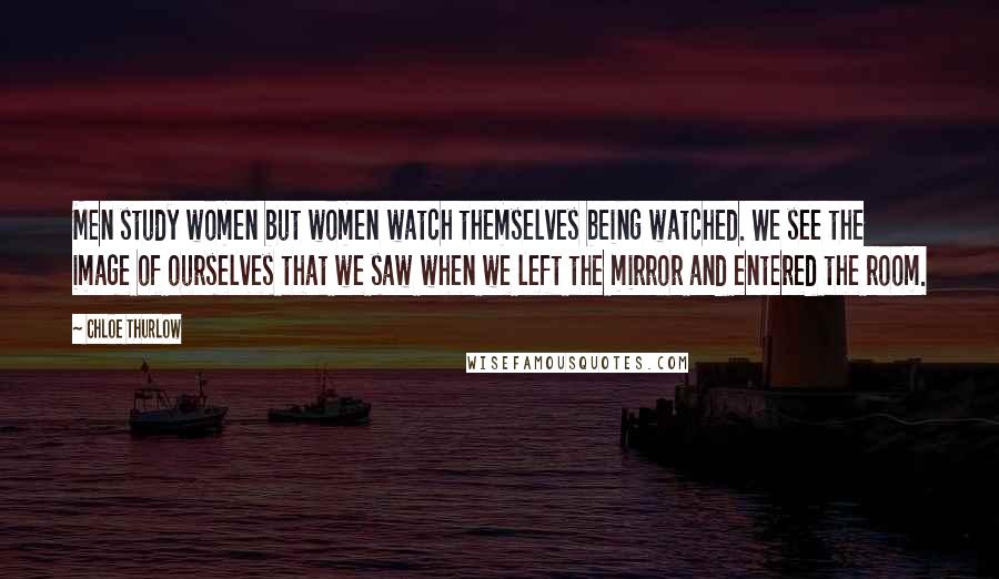 Chloe Thurlow Quotes: Men study women but women watch themselves being watched. We see the image of ourselves that we saw when we left the mirror and entered the room.