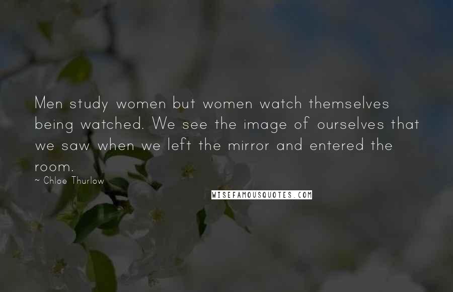 Chloe Thurlow Quotes: Men study women but women watch themselves being watched. We see the image of ourselves that we saw when we left the mirror and entered the room.