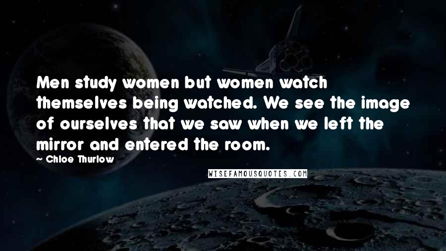 Chloe Thurlow Quotes: Men study women but women watch themselves being watched. We see the image of ourselves that we saw when we left the mirror and entered the room.