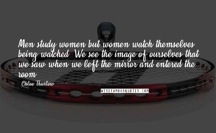 Chloe Thurlow Quotes: Men study women but women watch themselves being watched. We see the image of ourselves that we saw when we left the mirror and entered the room.