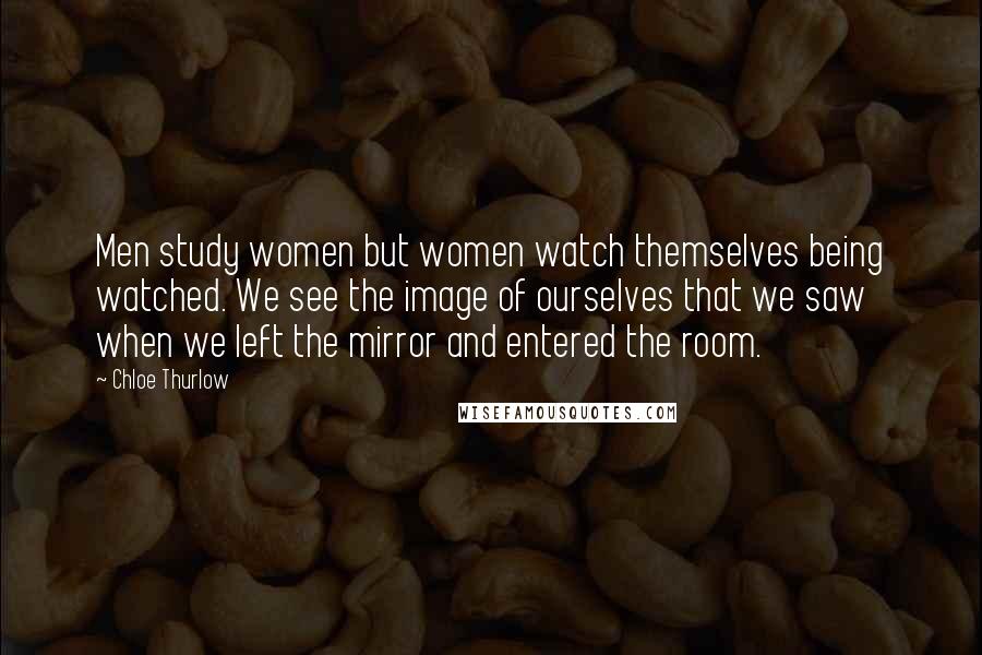 Chloe Thurlow Quotes: Men study women but women watch themselves being watched. We see the image of ourselves that we saw when we left the mirror and entered the room.