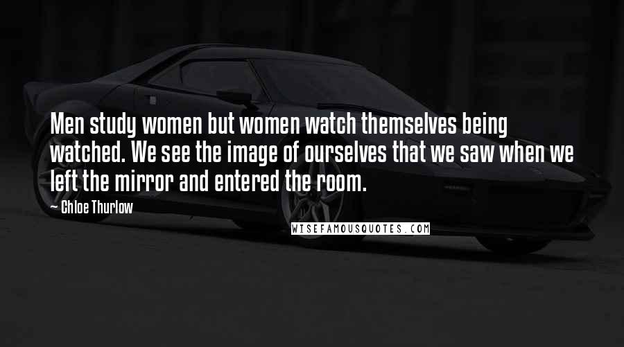 Chloe Thurlow Quotes: Men study women but women watch themselves being watched. We see the image of ourselves that we saw when we left the mirror and entered the room.