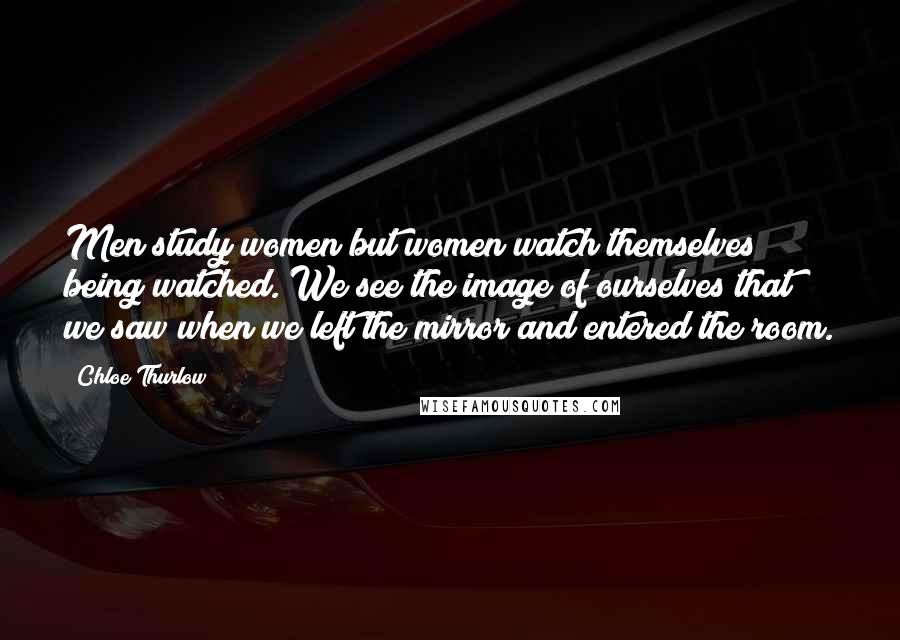 Chloe Thurlow Quotes: Men study women but women watch themselves being watched. We see the image of ourselves that we saw when we left the mirror and entered the room.