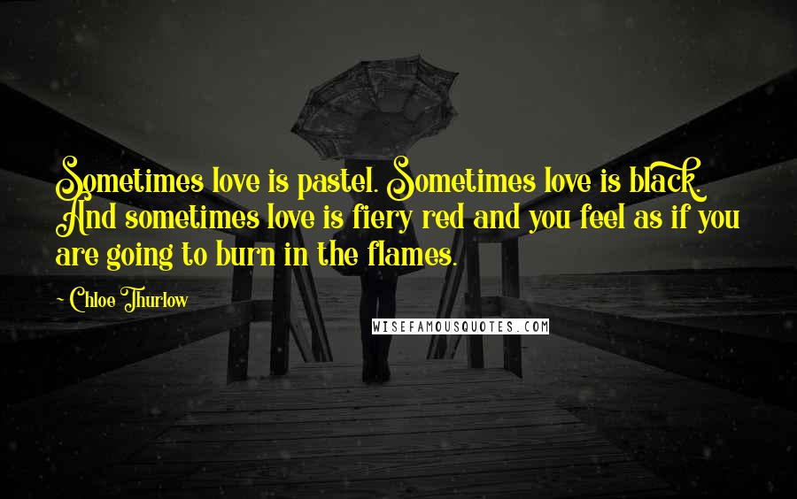 Chloe Thurlow Quotes: Sometimes love is pastel. Sometimes love is black. And sometimes love is fiery red and you feel as if you are going to burn in the flames.