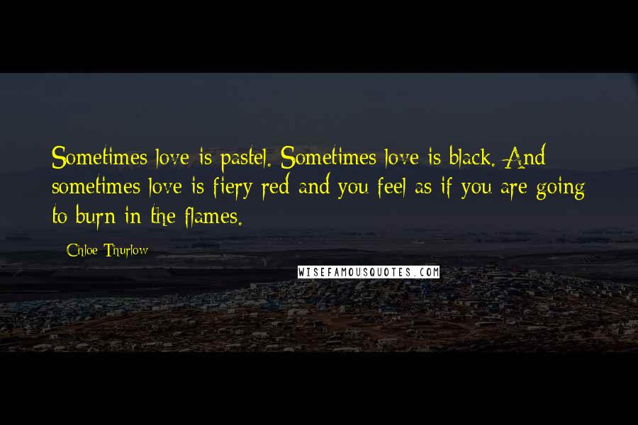 Chloe Thurlow Quotes: Sometimes love is pastel. Sometimes love is black. And sometimes love is fiery red and you feel as if you are going to burn in the flames.